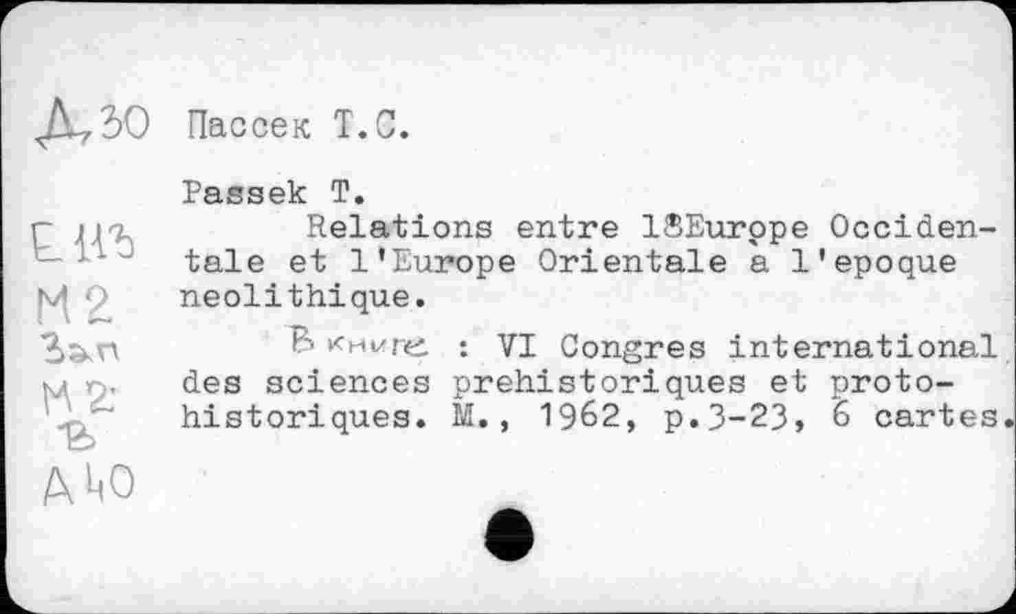 ﻿Пассек Т.С.
Passek Т.
г iiu	Relations entre ISEurppe Occiden-
х 1 “ tale et l’Europe Orientale a l’epoque Q néolithique.
В книге : VI Congres international
M ç. des sciences préhistoriques et protohistoriques. M., 1962, p.3-23, 6 cartes
AW